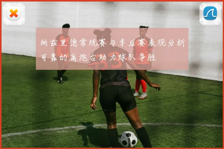纳兹里德常规赛与季后赛表现分析可靠的高炮台助力球队争胜