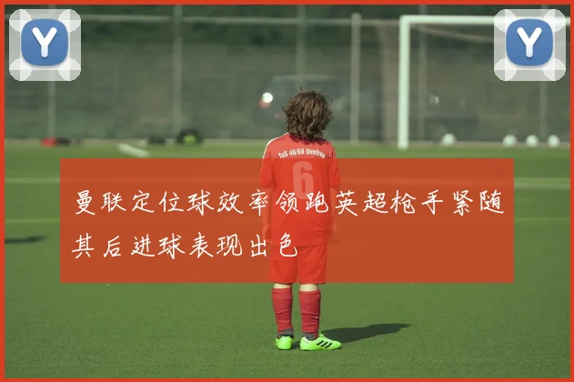 曼联定位球效率领跑英超枪手紧随其后进球表现出色