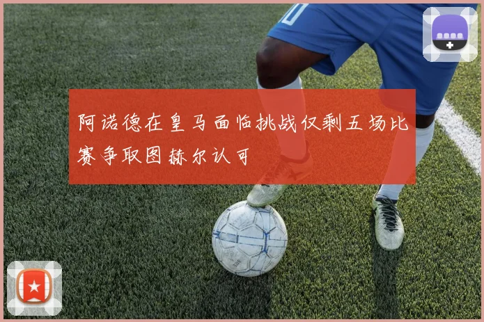 阿诺德在皇马面临挑战仅剩五场比赛争取图赫尔认可