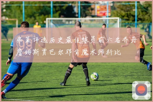 弗莱评选历史最佳球员前六名乔丹詹姆斯贾巴尔邓肯魔术师科比