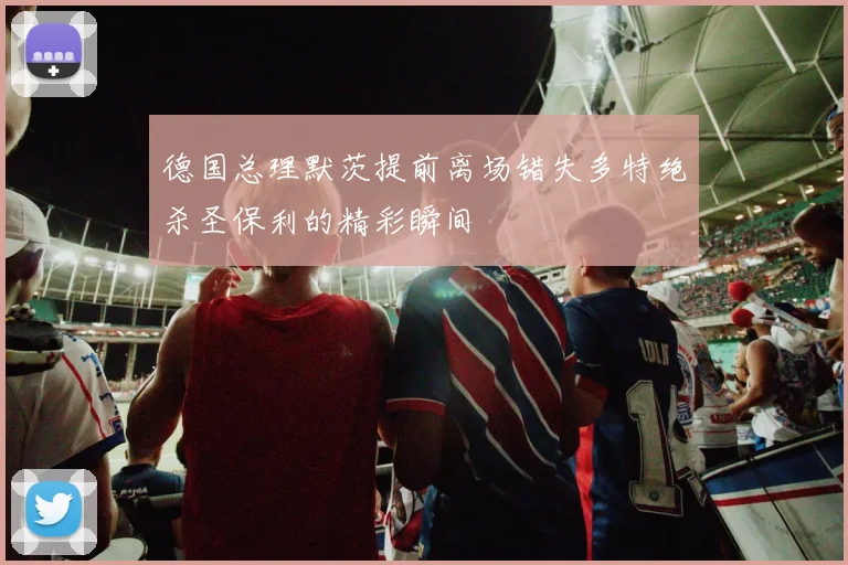 德国总理默茨提前离场错失多特绝杀圣保利的精彩瞬间