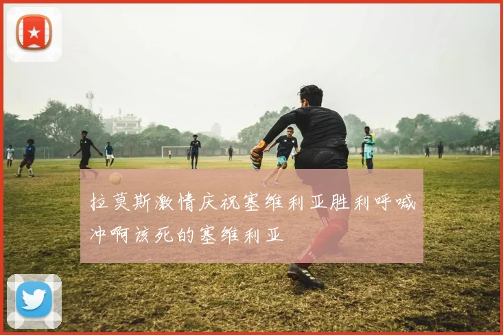 拉莫斯激情庆祝塞维利亚胜利呼喊冲啊该死的塞维利亚