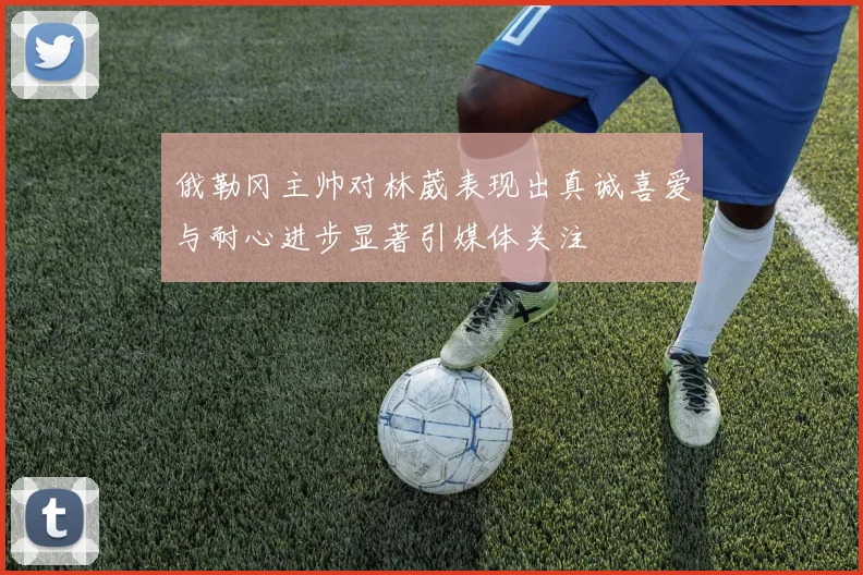 俄勒冈主帅对林葳表现出真诚喜爱与耐心进步显著引媒体关注