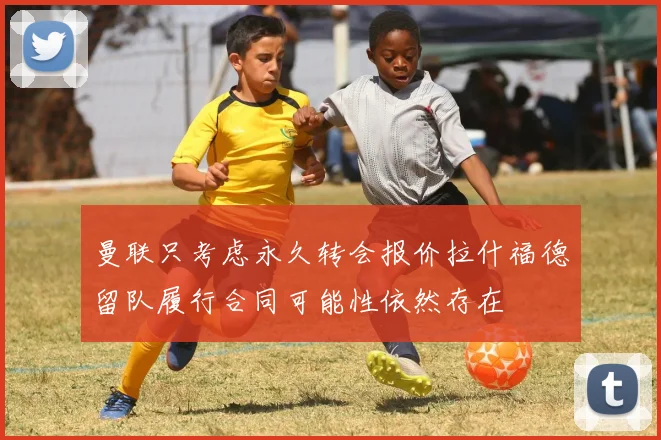 曼联只考虑永久转会报价拉什福德留队履行合同可能性依然存在