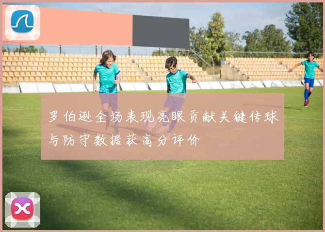 罗伯逊全场表现亮眼贡献关键传球与防守数据获高分评价