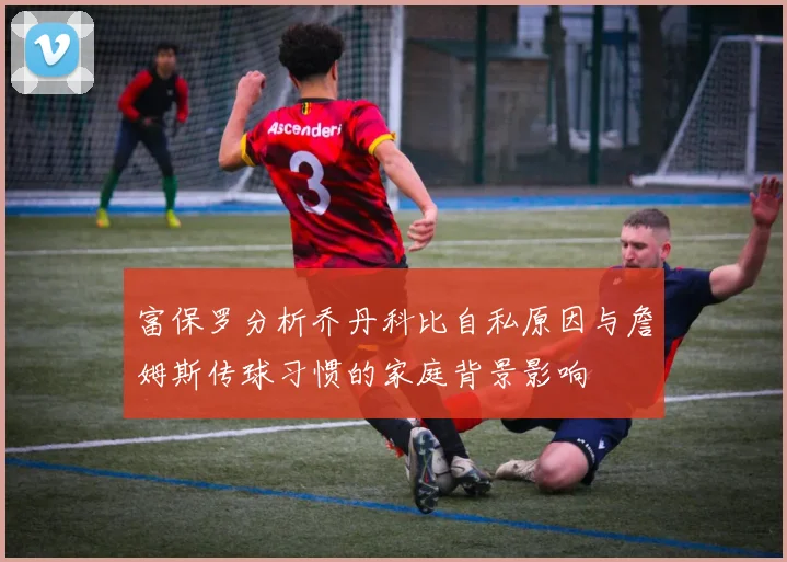 富保罗分析乔丹科比自私原因与詹姆斯传球习惯的家庭背景影响