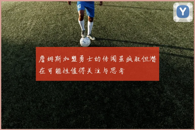 詹姆斯加盟勇士的传闻虽疯狂但潜在可能性值得关注与思考