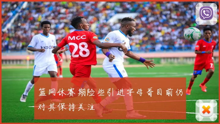 篮网休赛期险些引进字母哥目前仍对其保持关注