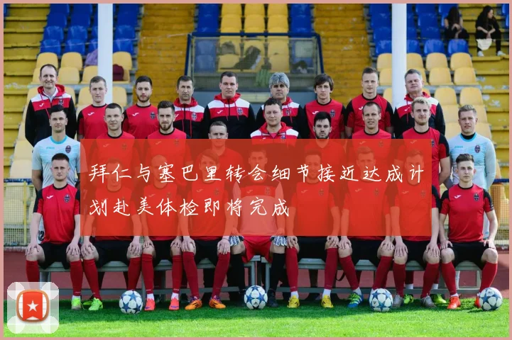 拜仁与塞巴里转会细节接近达成计划赴美体检即将完成