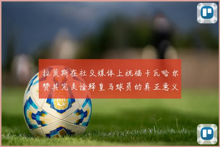 拉莫斯在社交媒体上祝福卡瓦哈尔赞其完美诠释皇马球员的真正意义