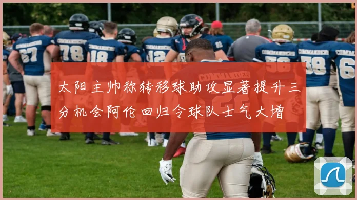 太阳主帅称转移球助攻显著提升三分机会阿伦回归令球队士气大增
