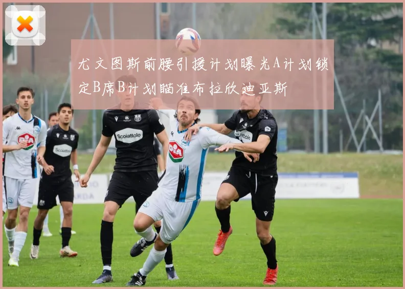 尤文图斯前腰引援计划曝光A计划锁定B席B计划瞄准布拉欣迪亚斯