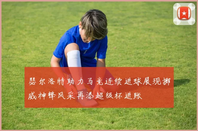 瑟尔洛特助力马竞连续进球展现挪威神锋风采再添超级杯进账