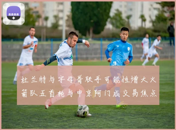 杜兰特与字母哥联手可能性增大火箭队五首轮与申京阿门成交易焦点