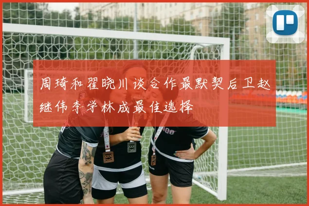 周琦和翟晓川谈合作最默契后卫赵继伟李学林成最佳选择