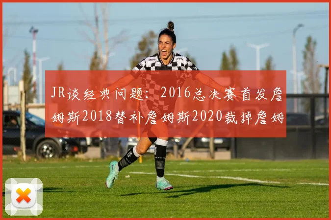JR谈经典问题：2016总决赛首发詹姆斯2018替补詹姆斯2020裁掉詹姆斯的背后故事