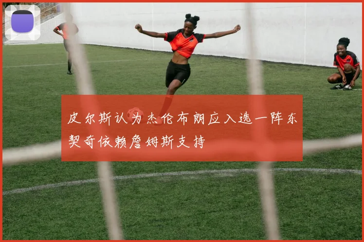 皮尔斯认为杰伦布朗应入选一阵东契奇依赖詹姆斯支持