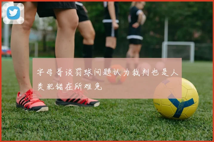 字母哥谈罚球问题认为裁判也是人类犯错在所难免