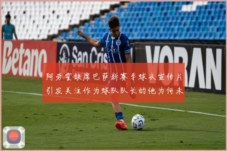 阿劳霍缺席巴萨新赛季球衣宣传片引发关注作为球队队长的他为何未现身