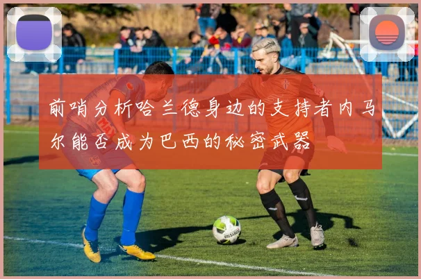 前哨分析哈兰德身边的支持者内马尔能否成为巴西的秘密武器