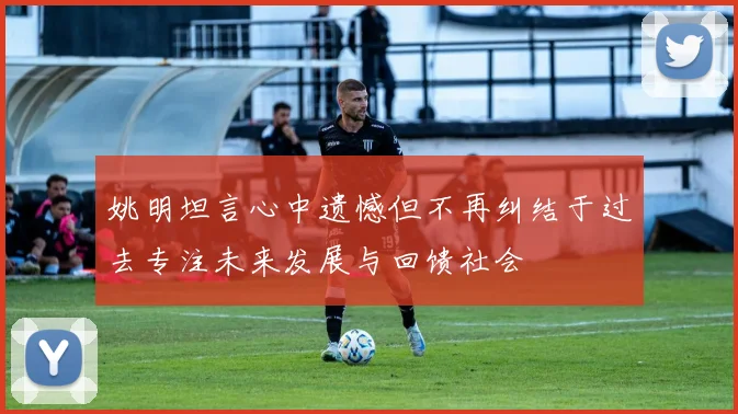 姚明坦言心中遗憾但不再纠结于过去专注未来发展与回馈社会