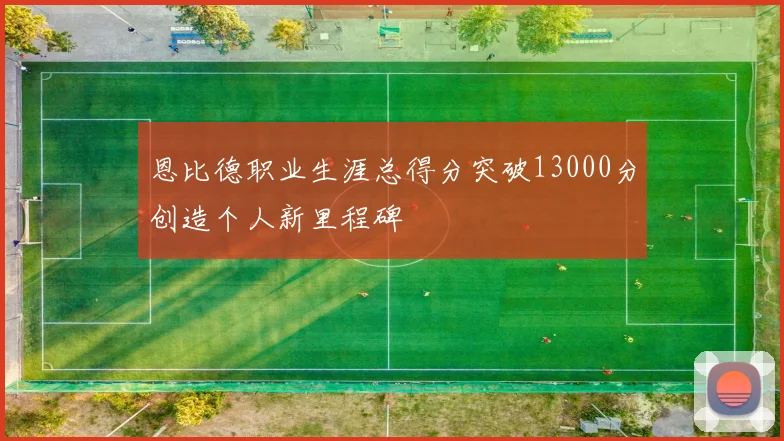 恩比德职业生涯总得分突破13000分创造个人新里程碑