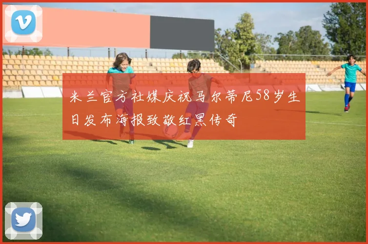 米兰官方社媒庆祝马尔蒂尼58岁生日发布海报致敬红黑传奇