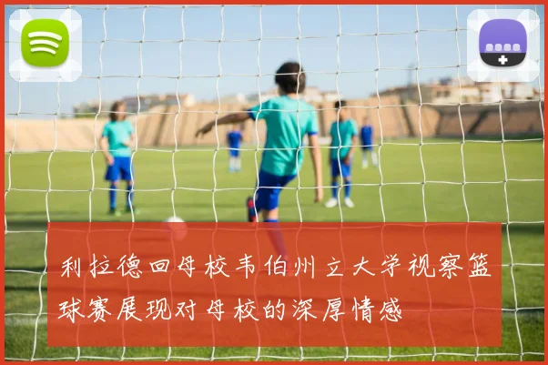 利拉德回母校韦伯州立大学视察篮球赛展现对母校的深厚情感