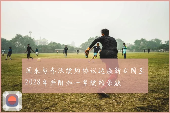 国米与齐沃续约协议达成新合同至2028年并附加一年续约条款