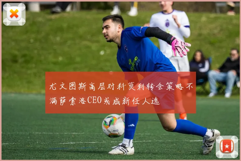 尤文图斯高层对科莫利转会策略不满萨索洛CEO或成新任人选
